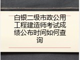 白银二级市政公用工程建造师考试成绩公布时间如何查询