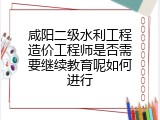 咸阳二级水利工程造价工程师是否需要继续教育呢如何进行