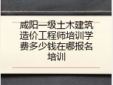 咸阳一级土木建筑造价工程师培训学费多少钱在哪报名培训
