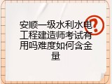 安顺一级水利水电工程建造师考试有用吗难度如何含金量