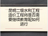 昆明二级水利工程造价工程师是否需要继续教育呢如何进行