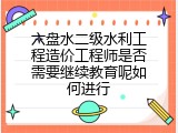 六盘水二级水利工程造价工程师是否需要继续教育呢如何进行