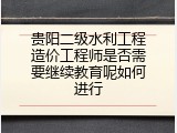 贵阳二级水利工程造价工程师是否需要继续教育呢如何进行