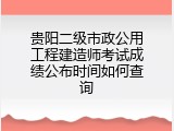 贵阳二级市政公用工程建造师考试成绩公布时间如何查询