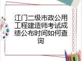 江门二级市政公用工程建造师考试成绩公布时间如何查询