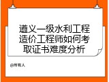 遵义一级水利工程造价工程师如何考取证书难度分析