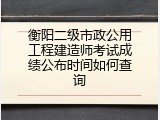 衡阳二级市政公用工程建造师考试成绩公布时间如何查询
