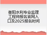 衡阳水利专业监理工程师报名官网入口及2025报名时间