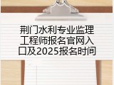 荆门水利专业监理工程师报名官网入口及2025报名时间