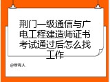 荆门一级通信与广电工程建造师证书考试通过后怎么找工作