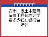 安阳一级土木建筑造价工程师培训学费多少钱在哪报名培训