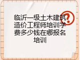 临沂一级土木建筑造价工程师培训学费多少钱在哪报名培训