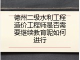 德州二级水利工程造价工程师是否需要继续教育呢如何进行