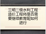 三明二级水利工程造价工程师是否需要继续教育呢如何进行