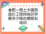 合肥一级土木建筑造价工程师培训学费多少钱在哪报名培训