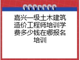 嘉兴一级土木建筑造价工程师培训学费多少钱在哪报名培训
