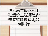 连云港二级水利工程造价工程师是否需要继续教育呢如何进行