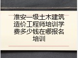 淮安一级土木建筑造价工程师培训学费多少钱在哪报名培训