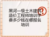 黑河一级土木建筑造价工程师培训学费多少钱在哪报名培训