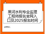 黑河水利专业监理工程师报名官网入口及2025报名时间