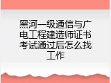 黑河一级通信与广电工程建造师证书考试通过后怎么找工作