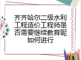 齐齐哈尔二级水利工程造价工程师是否需要继续教育呢如何进行