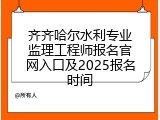 齐齐哈尔水利专业监理工程师报名官网入口及2025报名时间