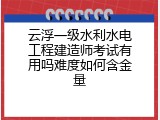 云浮一级水利水电工程建造师考试有用吗难度如何含金量