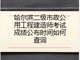 哈尔滨二级市政公用工程建造师考试成绩公布时间如何查询
