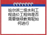 哈尔滨二级水利工程造价工程师是否需要继续教育呢如何进行