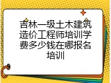 吉林一级土木建筑造价工程师培训学费多少钱在哪报名培训