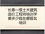 长春一级土木建筑造价工程师培训学费多少钱在哪报名培训