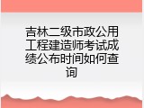 吉林二级市政公用工程建造师考试成绩公布时间如何查询
