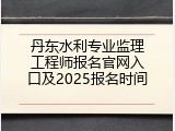 丹东水利专业监理工程师报名官网入口及2025报名时间