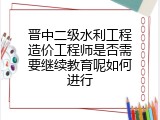 晋中二级水利工程造价工程师是否需要继续教育呢如何进行