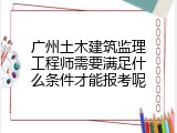 广州土木建筑监理工程师需要满足什么条件才能报考呢