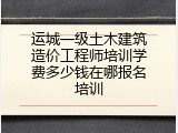运城一级土木建筑造价工程师培训学费多少钱在哪报名培训