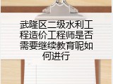 武隆区二级水利工程造价工程师是否需要继续教育呢如何进行