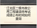 江北区二级市政公用工程建造师考试成绩公布时间如何查询
