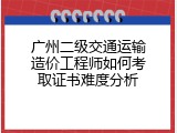 广州二级交通运输造价工程师如何考取证书难度分析