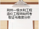 荆州一级水利工程造价工程师如何考取证书难度分析