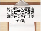 博尔塔拉交通运输总监理工程师需要满足什么条件才能报考呢