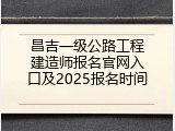 昌吉一级公路工程建造师报名官网入口及2025报名时间