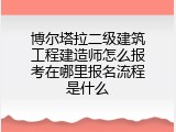 博尔塔拉二级建筑工程建造师怎么报考在哪里报名流程是什么