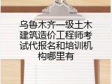 乌鲁木齐一级土木建筑造价工程师考试代报名和培训机构哪里有
