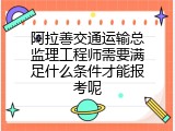 阿拉善交通运输总监理工程师需要满足什么条件才能报考呢