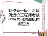 阿拉善一级土木建筑造价工程师考试代报名和培训机构哪里有