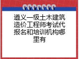 遵义一级土木建筑造价工程师考试代报名和培训机构哪里有