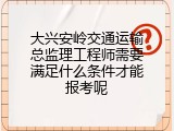 大兴安岭交通运输总监理工程师需要满足什么条件才能报考呢