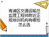 青浦区交通运输总监理工程师附近正规培训机构有哪些怎么选
